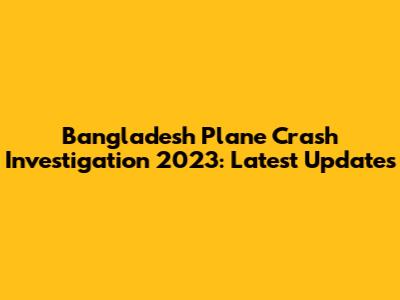 Bangladesh Plane Crash Investigation 2023: Latest Updates