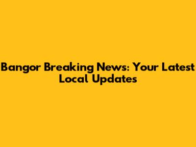 Bangor Breaking News: Your Latest Local Updates