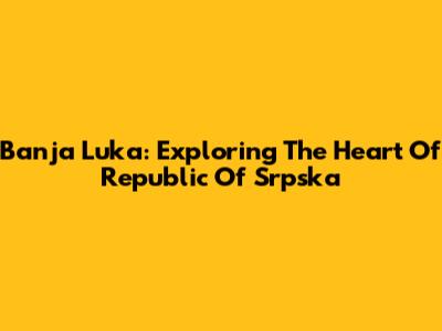 Banja Luka: Exploring The Heart Of Republic Of Srpska
