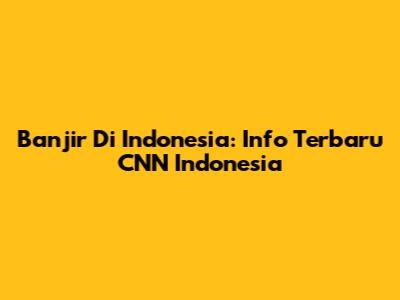 Banjir Di Indonesia: Info Terbaru CNN Indonesia