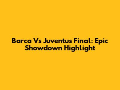Barca Vs Juventus Final: Epic Showdown Highlight