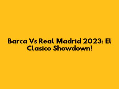 Barca Vs Real Madrid 2023: El Clasico Showdown!