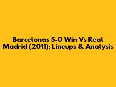 Barcelona's 5-0 Win Vs Real Madrid (2011): Lineups & Analysis