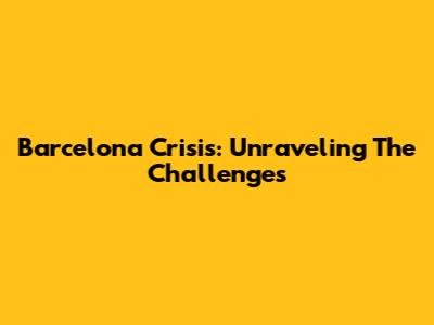 Barcelona Crisis: Unraveling The Challenges