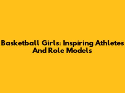 Basketball Girls: Inspiring Athletes And Role Models