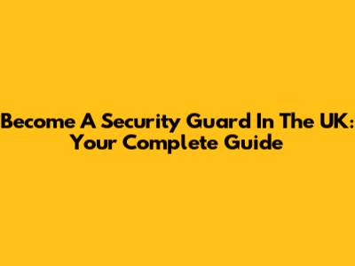 Become A Security Guard In The UK: Your Complete Guide