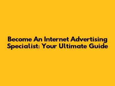 Become An Internet Advertising Specialist: Your Ultimate Guide
