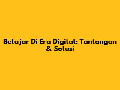 Belajar Di Era Digital: Tantangan & Solusi