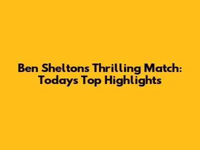 Ben Shelton's Thrilling Match: Today's Top Highlights