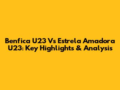 Benfica U23 Vs Estrela Amadora U23: Key Highlights & Analysis