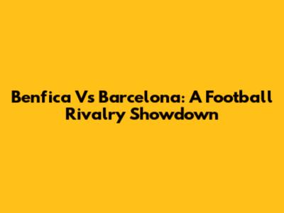 Benfica Vs Barcelona: A Football Rivalry Showdown