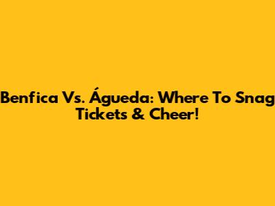 Benfica Vs. Águeda: Where To Snag Tickets & Cheer!