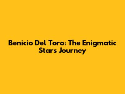 Benicio Del Toro: The Enigmatic Star's Journey