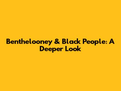 Benthelooney & Black People: A Deeper Look