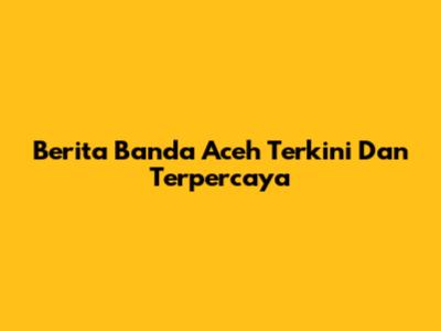 Berita Banda Aceh Terkini Dan Terpercaya