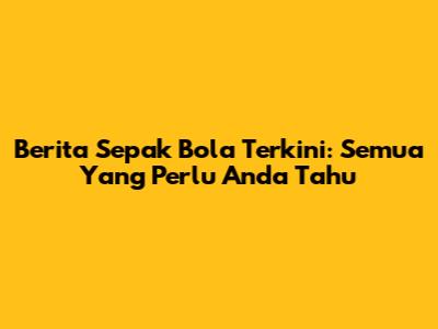 Berita Sepak Bola Terkini: Semua Yang Perlu Anda Tahu