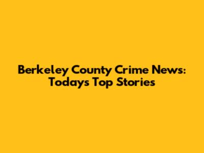 Berkeley County Crime News: Today's Top Stories