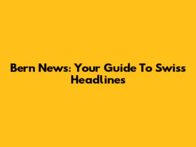 Bern News: Your Guide To Swiss Headlines