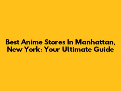 Best Anime Stores In Manhattan, New York: Your Ultimate Guide