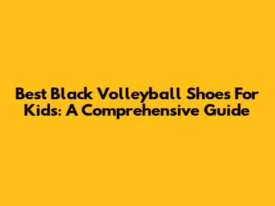 Best Black Volleyball Shoes For Kids: A Comprehensive Guide