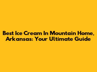 Best Ice Cream In Mountain Home, Arkansas: Your Ultimate Guide