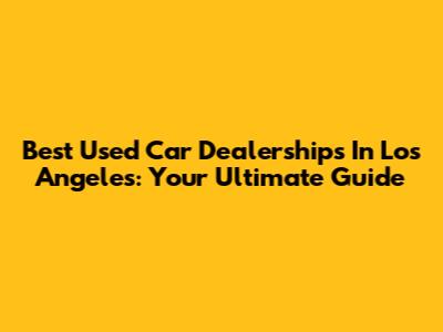 Best Used Car Dealerships In Los Angeles: Your Ultimate Guide