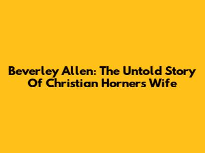 Beverley Allen: The Untold Story Of Christian Horner's Wife