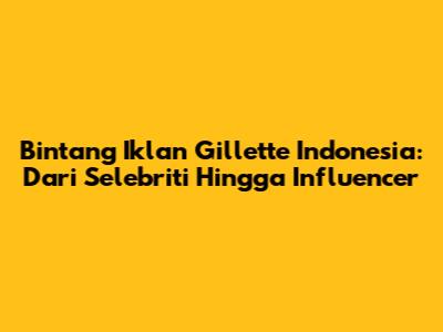Bintang Iklan Gillette Indonesia: Dari Selebriti Hingga Influencer