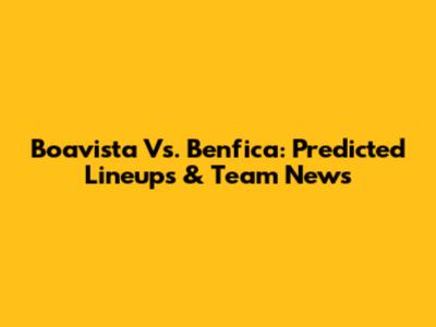 Boavista Vs. Benfica: Predicted Lineups & Team News