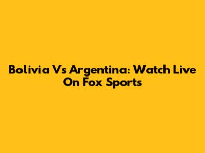Bolivia Vs Argentina: Watch Live On Fox Sports