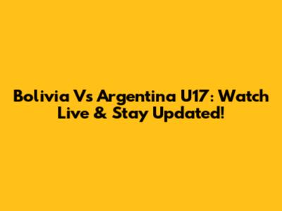 Bolivia Vs Argentina U17: Watch Live & Stay Updated!