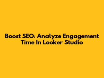 Boost SEO: Analyze Engagement Time In Looker Studio