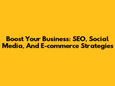 Boost Your Business: SEO, Social Media, And E-commerce Strategies