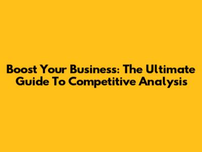 Boost Your Business: The Ultimate Guide To Competitive Analysis