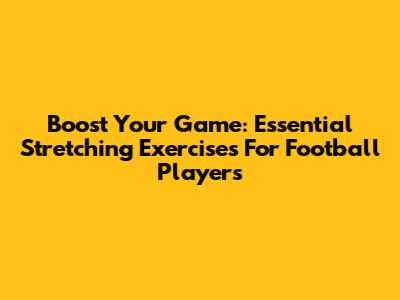 Boost Your Game: Essential Stretching Exercises For Football Players