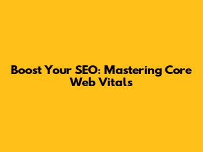 Boost Your SEO: Mastering Core Web Vitals