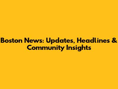 Boston News: Updates, Headlines & Community Insights