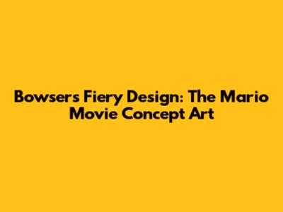 Bowser's Fiery Design: The Mario Movie Concept Art