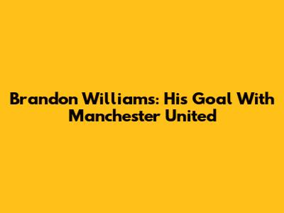 Brandon Williams: His Goal With Manchester United