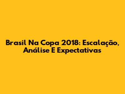 Brasil Na Copa 2018: Escalação, Análise E Expectativas