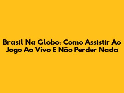 Brasil Na Globo: Como Assistir Ao Jogo Ao Vivo E Não Perder Nada