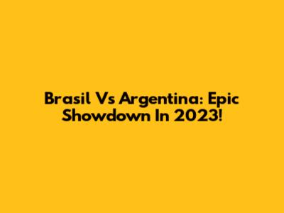 Brasil Vs Argentina: Epic Showdown In 2023!