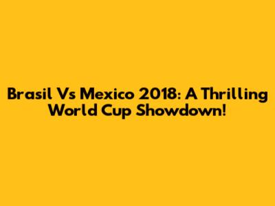 Brasil Vs Mexico 2018: A Thrilling World Cup Showdown!