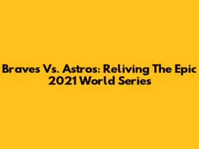 Braves Vs. Astros: Reliving The Epic 2021 World Series