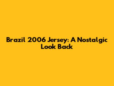 Brazil 2006 Jersey: A Nostalgic Look Back