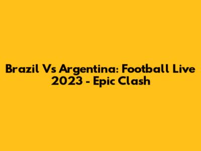 Brazil Vs Argentina: Football Live 2023 - Epic Clash