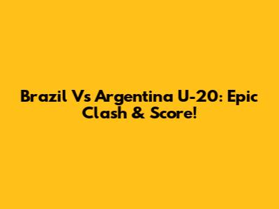 Brazil Vs Argentina U-20: Epic Clash & Score!