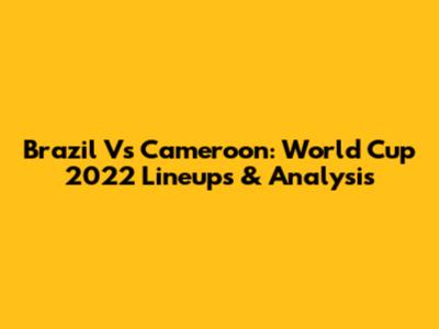 Brazil Vs Cameroon: World Cup 2022 Lineups & Analysis
