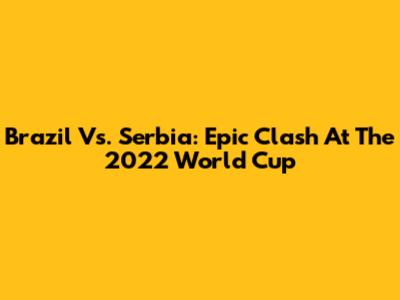 Brazil Vs. Serbia: Epic Clash At The 2022 World Cup