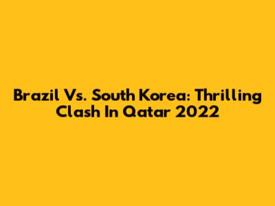 Brazil Vs. South Korea: Thrilling Clash In Qatar 2022